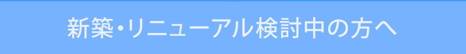 新築・リニューアル検討中の方へ