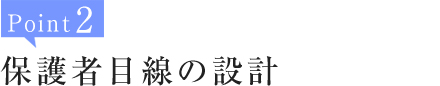 Point2:保護者目線の設計