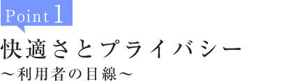 Point1:快適さとプライバシー～利用者の目線～