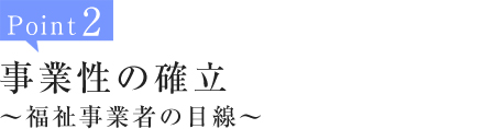 Point2:事業性の確立～福祉事業者の目線～
