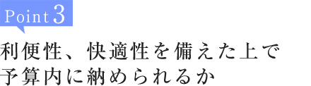 Point3:利便性、快適性を備えた上で予算内に納められるか
